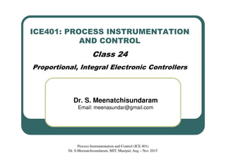 ICE401: PROCESS INSTRUMENTATION
AND CONTROL
Class 24
Proportional, Integral Electronic Controllers
Dr. S. Meenatchisundaram
Email: meenasundar@gmail.com
Process Instrumentation and Control (ICE 401)
Dr. S.Meenatchisundaram, MIT, Manipal, Aug – Nov 2015
 