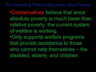 The Competing Political Discourses about Poverty. Conservatives  believe that since absolute poverty is much lower than relative poverty, the current system of welfare is working. Only supports welfare programs that provide assistance to those who cannot help themselves – the disabled, elderly, and children. 