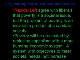 The Competing Political Discourses about Poverty. Radical Left  agree with liberals that poverty is a societal issue, but the problem of poverty is an inevitable product of a capitalist society.   Poverty will be eradicated by replacing capitalism with a more humane economic system.  A system with objectives to meet societal needs, not increase profits 