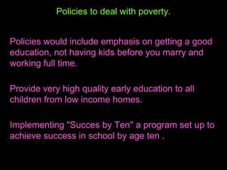Policies to deal with poverty. Policies would include emphasis on getting a good education, not having kids before you marry and working full time. Provide very high quality early education to all children from low income homes.  Implementing "Succes by Ten" a program set up to achieve success in school by age ten . 