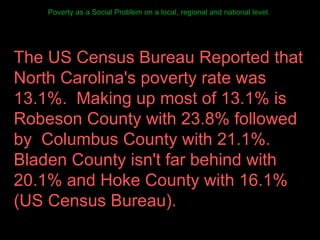 Poverty as a Social Problem on a local, regional and national level.  The US Census Bureau Reported that North Carolina's poverty rate was 13.1%.  Making up most of 13.1% is Robeson County with 23.8% followed by  Columbus County with 21.1%.  Bladen County isn't far behind with 20.1% and Hoke County with 16.1% (US Census Bureau).  