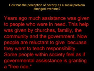 How has the perception of poverty as a social problem changed overtime? Years ago much assistance was given to people who were in need. This help was given by churches, familiy, the community and the government. Now people are reluctant to give  becuase they want to teach responsibility. Some people within society feel as if governmental assisstance is granting a "free ride." 