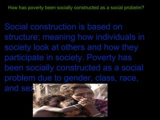 How has poverty been socially constructed as a social probelm? Social construction is based on structure; meaning how individuals in society look at others and how they participate in society. Poverty has been socially constructed as a social problem due to gender, class, race, and sexuality.  