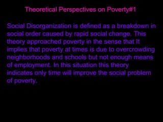 Theoretical Perspectives on Poverty#1  Social Disorganization is defined as a breakdown in social order caused by rapid social change. This theory approached poverty in the sense that It implies that poverty at times is due to overcrowding neighborhoods and schools but not enough means of employment. In this situation this theory indicates only time will improve the social problem of poverty.  