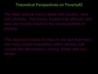 Theoretical Perspectives on Poverty#2 The Multi cultural theory deals with poverty, race and ethnicity. This theory implies that ethnicity and race are heavily linked to the social problem of poverty. This approach bases its idea on the fact that there are many social inequalities within society that causes this discrepancy among whites and non-whites.  
