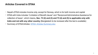 16
− Nepal’s DTAA includes Income only, except for Norway, which is for both income and capital
− DTAA with India includes “Limitation of Benefit clause” and “Reciprocal Administrative Assistance for
collection of taxes”, which means, Sec. 73 (2) and (3) and 73 (4) and (5) is applicable only with
India and not with any other country (Bangladesh to be reviewed after the text is available)
− Summary of DTAA Articles: DTAA- Articles Summary.xlsx
Articles Covered in DTAA
 