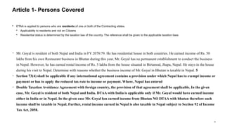 18
 DTAA is applied to persons who are residents of one or both of the Contracting states.
 Applicability to residents and not on Citizens
 Residential status is determined by the taxation law of the country. The reference shall be given to the applicable taxation laws
− Mr. Goyal is resident of both Nepal and India in FY 2078/79. He has residential house in both countries. He earned income of Rs. 50
lakhs from his own Restaurant business in Bhutan during this year. Mr. Goyal has no permanent establishment to conduct the business
in Nepal. However, he has earned rental income of Rs. 5 lakhs from the house situated in Birtamod, Jhapa, Nepal. He stays in the house
during his visit to Nepal. Determine with reasons whether the business income of Mr. Goyal in Bhutan is taxable in Nepal. 5
− Section 73(4) shall be applicable if any international agreement contains a provision under which Nepal has to exempt income or
payment or has to apply the reduced tax rate to income or payment. Where, Nepal has entered
− Double Taxation Avoidance Agreement with foreign country, the provision of that agreement shall be applicable. In the given
case, Mr. Goyal is resident of both Nepal and India. DTAA with India is applicable only if Mr. Goyal would have earned income
either in India or in Nepal. In the given case Mr. Goyal has earned income from Bhutan NO DTAA with bhutan therefore such
income shall be taxable in Nepal. Further, rental income earned in Nepal is also taxable in Nepal subject to Section 92 of Income
Tax Act, 2058.
Article 1- Persons Covered
 