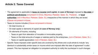 19
− The agreement is applicable to taxes on income (and capital, in case of Norway) imposed by the state or
political sub-divisions (not present in China, Mauritius, Pakistan, Qatar, SL, Thailand) , or local
authorities (not in Mauritius, Pakistan, Qatar, SL) irrespective of the manner in which they are levied
(Clause not present in Korea,
− Taxes on income includes (Clause not present in Korea)
− On total income, or
− On total capital or elements of capital (in case of Norway only)
− On elements of income, including
− Taxes on gain from alienation of movable or immovable property,
− Taxes on the total amounts of wages or salaries paid by the enterprises, (not in Pakistan, Qatar, SL )
− Taxes on capital appreciation (not in Pakistan, Qatar, SL)
− Specific Taxes imposed under specific laws are covered by this Article and a sub-article to include “any
identical or substantially similar taxes on income which are imposed after the date of agreement” is also
present. This has imposed an obligation to competent authority to notify the counterpart in such changes
Article 2: Taxes Covered
 