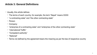 20
− Usually, this article defines
− The terms of each country, for example, the term “Nepal” means XXXX
− “a contracting state” and “the other contracting state”
− Person
− Company
− “enterprise of a contracting state” and “enterprise of the other contracting state”
− “international Traffic”
− “Competent authority”
− “National”
− Terms not defined by the agreement bears the meaning as per the law of respective country
Article 3: General Definitions
 