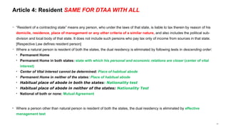 21
− “Resident of a contracting state” means any person, who under the laws of that state, is liable to tax therein by reason of his
domicile, residence, place of management or any other criteria of a similar nature, and also includes the political sub-
division and local body of that state. It does not include such persons who pay tax only of income from sources in that state.
[Respective Law defines resident person]
− Where a natural person is resident of both the states, the dual residency is eliminated by following tests in descending order:
• Permanent Home
• Permanent Home in both states: state with which his personal and economic relations are closer (center of vital
interest)
• Center of Vital Interest cannot be determined: Place of habitual abode
• Permanent Home in neither of the states: Place of habitual abode
• Habitual place of abode in both the states: Nationality test
• Habitual place of abode in neither of the states: Nationality Test
• National of both or none: Mutual Agreement
• Where a person other than natural person is resident of both the states, the dual residency is eliminated by effective
management test
Article 4: Resident SAME FOR DTAA WITH ALL
 