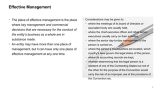 23
− The place of effective management is the place
where key management and commercial
decisions that are necessary for the conduct of
the entity’s business as a whole are in
substance made.
− An entity may have more than one place of
management, but it can have only one place of
effective management at any one time.
Effective Management
− Considerations may be given to:
− where the meetings of its board of directors or
equivalent body are usually held,
− where the chief executive officer and other senior
executives usually carry on their activities,
− where the senior day-to-day management of the
person is carried on,
− where the person’s headquarters are located, which
country’s laws govern the legal status of the person,
− where its accounting records are kept,
− whether determining that the legal person is a
resident of one of the Contracting States but not of
the other for the purpose of the Convention would
carry the risk of an improper use of the provisions of
the Convention etc.
 