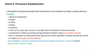 24
− a fixed place of business through which the business of an enterprise is wholly or partly carried on
− Includes
− a place of management
− a branch
− an office
− a factory
− a workshop
− a mine, an oil or gas well, a quarry or any other place of extraction of natural resources
− a warehouse (in relation to providing storage facilities for others- India) (not included in Korea)
− a farm or plantation (or other place where agricultural, forestry, plantation or related activities are carried
on- India) (not included in Korea, Norway)
− (An installation or structure used for the exploration of natural resources- in case of Mauritius)
− (Sales Outlet- Pakistan, Qatar)
Article 5: Permanent Establishment
 