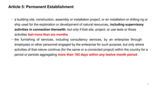 25
− a building site, construction, assembly or installation project, or an installation or drilling rig or
ship used for the exploration or development of natural resources, including supervisory
activities in connection therewith, but only if that site, project, or use lasts or those
activities last more than six months
− the furnishing of services, including consultancy services, by an enterprise through
employees or other personnel engaged by the enterprise for such purpose, but only where
activities of that nature continue (for the same or a connected project) within the country for a
period or periods aggregating more than 183 days within any twelve month period
Article 5: Permanent Establishment
 
