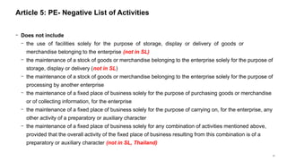 27
− Does not include
− the use of facilities solely for the purpose of storage, display or delivery of goods or
merchandise belonging to the enterprise (not in SL)
− the maintenance of a stock of goods or merchandise belonging to the enterprise solely for the purpose of
storage, display or delivery (not in SL)
− the maintenance of a stock of goods or merchandise belonging to the enterprise solely for the purpose of
processing by another enterprise
− the maintenance of a fixed place of business solely for the purpose of purchasing goods or merchandise
or of collecting information, for the enterprise
− the maintenance of a fixed place of business solely for the purpose of carrying on, for the enterprise, any
other activity of a preparatory or auxiliary character
− the maintenance of a fixed place of business solely for any combination of activities mentioned above,
provided that the overall activity of the fixed place of business resulting from this combination is of a
preparatory or auxiliary character (not in SL, Thailand)
Article 5: PE- Negative List of Activities
 
