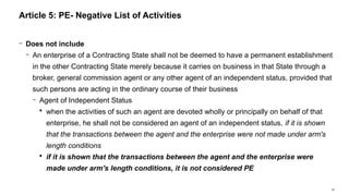 28
− Does not include
− An enterprise of a Contracting State shall not be deemed to have a permanent establishment
in the other Contracting State merely because it carries on business in that State through a
broker, general commission agent or any other agent of an independent status, provided that
such persons are acting in the ordinary course of their business
− Agent of Independent Status
 when the activities of such an agent are devoted wholly or principally on behalf of that
enterprise, he shall not be considered an agent of an independent status, if it is shown
that the transactions between the agent and the enterprise were not made under arm's
length conditions
 if it is shown that the transactions between the agent and the enterprise were
made under arm's length conditions, it is not considered PE
Article 5: PE- Negative List of Activities
 