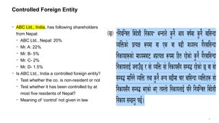 3
− ABC Ltd., India, has following shareholders
from Nepal:
− ABC Ltd., Nepal: 20%
− Mr. A: 22%
− Mr. B- 5%
− Mr. C- 2%
− Mr. D- 1.5%
− Is ABC Ltd., India a controlled foreign entity?
− Test whether the co. is non-resident or not?
− Test whether it has been controlled by at
most five residents of Nepal?
− Meaning of ‘control’ not given in law
Controlled Foreign Entity
Click icon to add picture
 