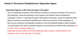 30
− Dependent Agent is a PE of the principal, if the agent:
− has and habitually exercises in that State an authority to conclude contracts in the name of
the enterprise, unless the activities of such person are limited to those mentioned in
paragraph 4 which, if exercised through a fixed place of business, would not make this fixed
place of business a permanent establishment under the provisions of that paragraph; or
− has no such authority, but habitually maintains in the first-mentioned State a stock of goods
or merchandise from which he delivers goods or merchandise on behalf of the enterprise (not
in China, Korea, Norway, Qatar), or
− (habitually secures orders in the first-mentioned state, wholly or almost wholly for the
enterprise itself- India, Mauritius, Sri Lanka)
Article 5: Permanent Establishment- Dependent Agent
 