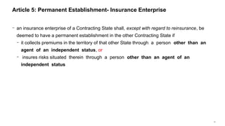 31
− an insurance enterprise of a Contracting State shall, except with regard to reinsurance, be
deemed to have a permanent establishment in the other Contracting State if
− it collects premiums in the territory of that other State through a person other than an
agent of an independent status, or
− insures risks situated therein through a person other than an agent of an
independent status
Article 5: Permanent Establishment- Insurance Enterprise
 
