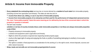 33
− Every state(both the contracting state) can levy tax on income derived by a resident of such state from immovable property
(including income from agriculture and forestry). The state can also levy tax on
 income from direct use, letting, or use in any form of immovable property
 Income from immovable property of an enterprise and that used for the performance of independent personal service
− The term “immovable property” bears the same meaning as it is defined by the law of the concerned state in which the
property in question is situated.
− The term also includes
(whether or not law of country includes these under immovable properties or not these are always immovable properties
under DTAA)
• Property accessory to immovable property
• Livestock and equipment used in agriculture and forestry
• Rights to which the provisions of general law respecting landed property apply
• Usufruct (the legal right of using and enjoying the fruits or profits of something belonging to another) of immovable
property, and
• The rights to variable or fixed payments as consideration for the working of, or the right to work, mineral deposits, sources and
other natural resources
− Ships, boats and aircrafts are not immovable property(article 8 covers)
Article 6: Income from Immovable Property
 