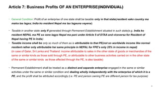 34
− General Condition: Profit of an enterprise of one state shall be taxable only in that state(resident vako country ma
matra tax lagxa; India ko resident Nepal ma tax lagauna vayena)
− Taxable in another state only If generated through Permanent Establishment situated in such state(e.g. India ko
resident NEPAL ma PE xa vane lagyo Nepal ma pani under Article 5 of DTAA and viceversa for Resident of
Nepal having PE In India)
− Taxable income shall be only so much of them as is attributable to that PE(not on worldwide income like normal
resident rather only attributable hai same principle in NEPAL for FPE’s only 25% in income in nepal)
(in case of Qatar, Sri Lanka and Thailand: income attributable to sales in the other state of goods or merchandise of the
same or similar kinds as those sold through PE, or attributable to other business activities carried on in the other state
of the same or similar kinds as those affected through the PE, is also taxable)
− Permanent Establishment shall be treated as a distinct and separate enterprise engaged in the same or similar
activities under the same or similar condition and dealing wholly independently with the enterprise of which it is a
PE, and the profit shall be attributed accordingly (i.e. PE and person owning PE are different person for tax purpose)
Article 7: Business Profits OF AN ENTERPRISE(INDIVIDUAL)
 