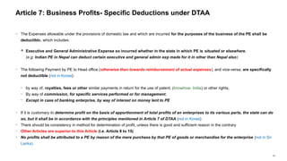 35
− The Expenses allowable under the provisions of domestic law and which are incurred for the purposes of the business of the PE shall be
deductible, which includes:
 Executive and General Administrative Expense so incurred whether in the state in which PE is situated or elsewhere,
(e.g: Indian PE in Nepal can deduct certain executive and general admin exp made for it in other than Nepal also)
− The following Payment by PE to Head office (otherwise than towards reimbursement of actual expenses), and vice-versa, are specifically
not deductible (not in Korea):
− by way of, royalties, fees or other similar payments in return for the use of patent, (knowhow- India) or other rights,
− By way of commission, for specific services performed or for management,
− Except in case of banking enterprise, by way of interest on money lent to PE
− If it is customary to determine profit on the basis of apportionment of total profits of an enterprises to its various parts, the state can do
so, but it shall be in accordance with the principles mentioned in Article 7 of DTAA (not in Korea)
− There should be consistency in method for determination of profit, unless there is good and sufficient reason in the contrary
− Other Articles are superior to this Article (i.e. Article 8 to 15)
− No profits shall be attributed to a PE by reason of the mere purchase by that PE of goods or merchandise for the enterprise (not in Sri
Lanka)
Article 7: Business Profits- Specific Deductions under DTAA
 