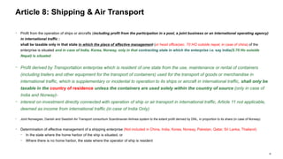 36
− Profit from the operation of ships or aircrafts (including profit from the participation in a pool, a joint business or an international operating agency)
in international traffic :
shall be taxable only in that state in which the place of effective management (or head office(sec. 70 HO outside nepal, in case of china) of the
enterprise is situated and in case of India, Korea, Norway, only in that contracting state in which the enterprise i.e. say india(S.70 Ho outside
Nepal) is situated
− Profit derived by Transportation enterprise which is resident of one state from the use, maintenance or rental of containers
(including trailers and other equipment for the transport of containers) used for the transport of goods or merchandise in
international traffic, which is supplementary or incidental to operation to its ships or aircraft in international traffic, shall only be
taxable in the country of residence unless the containers are used solely within the country of source (only in case of
India and Norway)-
− interest on investment directly connected with operation of ship or air transport in international traffic, Article 11 not applicable,
deemed as income from international traffic (in case of India Only)
− Joint Norwegian, Danish and Swedish Air Transport consortium Scandinavian Airlines system to the extent profit derived by DNL, in proportion to its share (in case of Norway)
− Determination of effective management of a shipping enterprise (Not included in China, India, Korea, Norway, Pakistan, Qatar, Sri Lanka, Thailand)
− In the state where the home harbor of the ship is situated, or
− Where there is no home harbor, the state where the operator of ship is resident
Article 8: Shipping & Air Transport
 