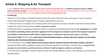 37
− In case of Pakistan and Sri Lanka and Thailand, the source country has the right to tax (i.e. Resident country ley tw payo in addition
source country ley nee payo) the profits from the operation of ships or aircrafts (including profit from the participation in a pool, a joint business or
an international operating agency), but with reduction of tax rate to 50% of applicable tax rate.
− SUMMARY:
− Article 8 of “The Avoidance of Double Taxation and The Prevention of Fiscal Evasion with respect To Taxes on Income
between India and Nepal” Shipping and Air Transport applicable provisions are:
− 1. Profits derived by an enterprise of a Contracting State from the operation of ships or aircraft in international traffic shall be
taxable only in that Contracting State (residence enterprise location)
− 2. Profits derived by a transportation enterprise which is a resident of a Contracting State from the use, maintenance, or rental
of containers (including trailers and other equipment for the transport of containers) used for the transport of goods or
merchandise in international traffic which is supplementary or incidental to operation of its ships or aircraft in
international traffic shall be taxable only in that Contracting State(residence country) unless the containers are used solely
within the other Contracting State(source country).
− 3. For the purposes of this Article interest on investments directly connected with the Operation of ships or aircraft in
international traffic shall be regarded as profits derived from the operation of such ships or aircraft if they are integral to the
carrying on of such business, and the provisions of Article 11 shall not apply in relation to such interest.
− 4. The provisions of paragraph 1 shall also apply to profits from the participation in a pool, a joint business or an international
operating agency.
Article 8: Shipping & Air Transport
 