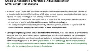 38
− Non Arms’ Length Transactions (conditions made or imposed between two enterprises in their commercial
or financial relations which differ from those which would be made between associated enterprises) may be
adjusted and taxed accordingly in case following conditions prevail:
− An enterprise of one state that participates directly or indirectly in the management, control or capital of
an enterprise of another state (transaction between holding-subsidiary), or
− The same person participates directly or indirectly in the management, or control or capital of both the
states (transaction between two subsidiaries of same holding company)
− Corresponding tax adjustment should be made in the other state, if one state adjusts its profits and tax
due to the reason as mentioned above (NO loss of taxation, and no double taxation in the same income-
difficult to agree whether arms’ length or not), consultation of competent authorities are recommended by
DTAA in case of application of this article [Not available in case of Norway]- it leads to simultaneous
tax examination in both the countries- In case of Sri Lanka and Thailand, there is no corresponding
effect after the expiry of time mentioned in domestic law
Article 9: Associated Enterprises- Adjustment of Non
Arms’ Length Transactions
 