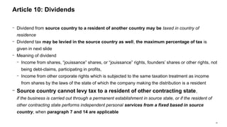 39
− Dividend from source country to a resident of another country may be taxed in country of
residence
− Dividend tax may be levied in the source country as well, the maximum percentage of tax is
given in next slide
− Meaning of dividend
− Income from shares, “jouissance” shares, or “jouissance” rights, founders’ shares or other rights, not
being debt-claims, participating in profits,
− Income from other corporate rights which is subjected to the same taxation treatment as income
from shares by the laws of the state of which the company making the distribution is a resident
− Source country cannot levy tax to a resident of other contracting state,
if the business is carried out through a permanent establishment in source state, or if the resident of
other contracting state performs independent personal services from a fixed based in source
country, when paragraph 7 and 14 are applicable
Article 10: Dividends
 
