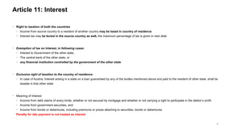 41
− Right to taxation of both the countries
− Income from source country to a resident of another country may be taxed in country of residence
− Interest tax may be levied in the source country as well, the maximum percentage of tax is given in next slide
− Exemption of tax on Interest, in following cases:
− Interest to Government of the other state,
− The central bank of the other state, or
− any financial institution controlled by the government of the other state
− Exclusive right of taxation to the country of residence:
− In case of Austria, Interest arising in a state on a loan guaranteed by any of the bodies mentioned above and paid to the resident of other state, shall be
taxable in that other state
− Meaning of Interest
− Income from debt claims of every kinds, whether or not secured by mortgage and whether or not carrying a right to participate in the debtor’s profit
− Income from government securities, and
− Income from bonds or debentures, including premiums or prizes attaching to securities, bonds or debentures
Penalty for late payment is not treated as interest
Article 11: Interest
 