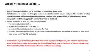 42
− Source country cannot levy tax to a resident of other contracting state,
if the business is carried out through a permanent establishment in source state, or if the resident of other
contracting state performs independent personal services from a fixed based in source country, when
paragraph 7 and 14 are applicable (similar to article 10 Dividend)
− Interest is deemed to arise in a contracting state when:
− The payer is that state itself, or
− a political sub-division or a local body, or
− a resident of that state (as defined by Income Tax Act)
− In case a permanent establishment or fixed base incurs interest expense, the interest is deemed to arise in the
state where such PE or FB is situated.
− If the interest is paid in excess of market interest rate by associated persons, this article is applicable to
arms’ length interest only. (amnesty as per Article 11 applicable only to the extent of market interest rate)
The excess should be characterised otherwise and taxed accordingly
Article 11: Interest- contd….
 