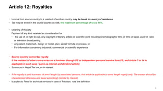 44
− Income from source country to a resident of another country may be taxed in country of residence
− Tax may be levied in the source country as well, the maximum percentage of tax is 15%.
− Meaning of Royalty
Payment of any kind received as consideration for
− the use of, or right to use, any copyright of literary, artistic or scientific work including cinematographic films or films or tapes used for radio
or television broadcasting,
− any patent, trademark, design or model, plan, secret formula or process, or
− For information concerning industrial, commercial or scientific experience
− Source country cannot tax royalty
if the resident of other state carries on a business through PE or independent personal service from FB, and Article 7 or 14 is
applicable in such case ( same as interest and dividend article)
− Source as in Nepal Tax law, as in interest
− If the royalty is paid in excess of arms’ length by associated persons, this article is applicable to arms’ length royalty only. The excess should be
characterized otherwise and taxed accordingly (similar to interest)
− It applies to Fees for technical services in case of Pakistan, note the definition
Article 12: Royalties
 