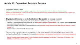 47
− This Article is not applicable in case of
− directors’ fee, pension and social security payments, government service and students and trainees (covered by other article),
(teachers and researchers as well- in case of India and China, Korea) (Mauritius rescinds the right of non-application of this article in case of students and
trainees and teachers and researchers)
− Employment income of an individual may be taxable in source country
− The employment income is exclusively taxable in the country of residence, if all the following conditions are satisfied:
− The person is present in the source country for less than 183 days (90 days in case of Sri Lanka SAFA quiz) in any 12 months’ period, (source country
mah resident chai navako condition mah)
− The payment is made by employer, who is not resident of source country (and whose activity does not consist of the hiring out of labour- in case of
Norway), and
− The remuneration is not borne by the PE of source country.
− The remuneration income of employees working aboard in ship, aircraft operated in international flight may be taxable in the
country where the effective management is situated (additional clause in Norway, please focus like article 8 here effective management)
− We have an Indian resident (he was resident in India immediately before he visits Nepal) who works for a PE of Indian Co. His salary is INR
200,000 per month? Is his salary taxable in Nepal?
Article 15: Dependent Personal Service
 