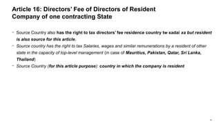 48
− Source Country also has the right to tax directors’ fee residence country tw xadai xa but resident
is also source for this article.
− Source country has the right to tax Salaries, wages and similar remunerations by a resident of other
state in the capacity of top-level management (in case of Mauritius, Pakistan, Qatar, Sri Lanka,
Thailand)
− Source Country (for this article purpose): country in which the company is resident
Article 16: Directors’ Fee of Directors of Resident
Company of one contracting State
 