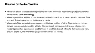 5
 where two States subject the same person to tax on his worldwide income or capital (concurrent full
liability to tax) [Dual Residency]
 where a person is a resident of one State and derives income from, or owns capital in, the other State
and both States impose tax on that income or capital
 where each State subjects the same person, not being a resident of either State to tax on income
derived from, or capital owned in, a State; this may result, for instance, in the case where a non-
resident person has a permanent establishment in one State through which he derives income from,
or owns capital in, the other State (S) (concurrent limited tax liability)
Reasons for Double Taxation
 