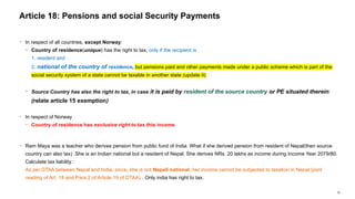 50
− In respect of all countries, except Norway:
− Country of residence(unique) has the right to tax, only if the recipient is
1. resident and
2. national of the country of residence, but pensions paid and other payments made under a public scheme which is part of the
social security system of a state cannot be taxable in another state (update it)
− Source Country has also the right to tax, in case it is paid by resident of the source country or PE situated therein
(relate article 15 exemption)
− In respect of Norway
− Country of residence has exclusive right to tax this income
− Ram Maya was a teacher who derives pension from public fund of India. What if she derived pension from resident of Nepal(then source
country can also tax) .She is an Indian national but a resident of Nepal. She derives NRs. 20 lakhs as income during Income Year 2079/80.
Calculate tax liability.:
As per DTAA between Nepal and India, since, she is not Nepali national, her income cannot be subjected to taxation in Nepal (joint
reading of Art. 18 and Para 2 of Article 19 of DTAA) . Only india has right to tax.
Article 18: Pensions and social Security Payments
 