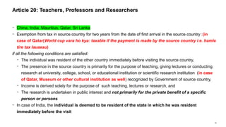 52
− China, India, Mauritius, Qatar, Sri Lanka
− Exemption from tax in source country for two years from the date of first arrival in the source country :(in
case of Qatar(World cup vara ho kya: taxable if the payment is made by the source country i.e. hamle
tire tax lauaxau)
if all the following conditions are satisfied:
− The individual was resident of the other country immediately before visiting the source country,
− The presence in the source country is primarily for the purpose of teaching, giving lectures or conducting
research at university, college, school, or educational institution or scientific research institution (in case
of Qatar, Museum or other cultural institution as well) recognized by Government of source country,
− Income is derived solely for the purpose of such teaching, lectures or research, and
− The research is undertaken in public interest and not primarily for the private benefit of a specific
person or persons
− In case of India, the individual is deemed to be resident of the state in which he was resident
immediately before the visit
Article 20: Teachers, Professors and Researchers
 