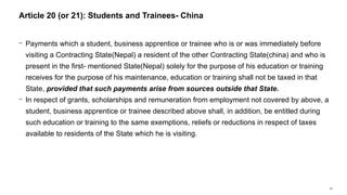 54
− Payments which a student, business apprentice or trainee who is or was immediately before
visiting a Contracting State(Nepal) a resident of the other Contracting State(china) and who is
present in the first- mentioned State(Nepal) solely for the purpose of his education or training
receives for the purpose of his maintenance, education or training shall not be taxed in that
State, provided that such payments arise from sources outside that State.
− In respect of grants, scholarships and remuneration from employment not covered by above, a
student, business apprentice or trainee described above shall, in addition, be entitled during
such education or training to the same exemptions, reliefs or reductions in respect of taxes
available to residents of the State which he is visiting.
Article 20 (or 21): Students and Trainees- China
 