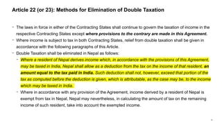 57
− The laws in force in either of the Contracting States shall continue to govern the taxation of income in the
respective Contracting States except where provisions to the contrary are made in this Agreement.
− Where income is subject to tax in both Contracting States, relief from double taxation shall be given in
accordance with the following paragraphs of this Article.
− Double Taxation shall be eliminated in Nepal as follows:
− Where a resident of Nepal derives income which, in accordance with the provisions of this Agreement,
may be taxed in India, Nepal shall allow as a deduction from the tax on the income of that resident, an
amount equal to the tax paid in India. Such deduction shall not, however, exceed that portion of the
tax as computed before the deduction is given, which is attributable, as the case may be, to the income
which may be taxed in India.
− Where in accordance with any provision of the Agreement, income derived by a resident of Nepal is
exempt from tax in Nepal, Nepal may nevertheless, in calculating the amount of tax on the remaining
income of such resident, take into account the exempted income.
Article 22 (or 23): Methods for Elimination of Double Taxation
 