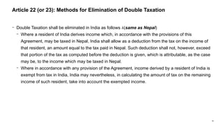 58
− Double Taxation shall be eliminated in India as follows (same as Nepal)
− Where a resident of India derives income which, in accordance with the provisions of this
Agreement, may be taxed in Nepal, India shall allow as a deduction from the tax on the income of
that resident, an amount equal to the tax paid in Nepal. Such deduction shall not, however, exceed
that portion of the tax as computed before the deduction is given, which is attributable, as the case
may be, to the income which may be taxed in Nepal.
− Where in accordance with any provision of the Agreement, income derived by a resident of India is
exempt from tax in India, India may nevertheless, in calculating the amount of tax on the remaining
income of such resident, take into account the exempted income.
Article 22 (or 23): Methods for Elimination of Double Taxation
 