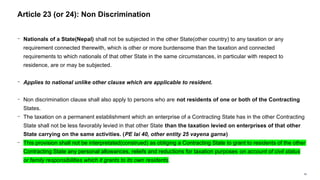 59
− Nationals of a State(Nepal) shall not be subjected in the other State(other country) to any taxation or any
requirement connected therewith, which is other or more burdensome than the taxation and connected
requirements to which nationals of that other State in the same circumstances, in particular with respect to
residence, are or may be subjected.
− Applies to national unlike other clause which are applicable to resident.
− Non discrimination clause shall also apply to persons who are not residents of one or both of the Contracting
States.
− The taxation on a permanent establishment which an enterprise of a Contracting State has in the other Contracting
State shall not be less favorably levied in that other State than the taxation levied on enterprises of that other
State carrying on the same activities. (PE lai 40, other entity 25 vayena garna)
− This provision shall not be interpretated(construed) as obliging a Contracting State to grant to residents of the other
Contracting State any personal allowances, reliefs and reductions for taxation purposes on account of civil status
or family responsibilities which it grants to its own residents.
Article 23 (or 24): Non Discrimination
 