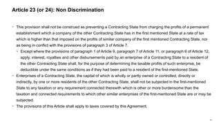 60
− This provision shall not be construed as preventing a Contracting State from charging the profits of a permanent
establishment which a company of the other Contracting State has in the first mentioned State at a rate of tax
which is higher than that imposed on the profits of similar company of the first mentioned Contracting State, nor
as being in conflict with the provisions of paragraph 3 of Article 7.
− Except where the provisions of paragraph 1 of Article 9, paragraph 7 of Article 11, or paragraph 6 of Article 12,
apply, interest, royalties and other disbursements paid by an enterprise of a Contracting State to a resident of
the other Contracting State shall, for the purpose of determining the taxable profits of such enterprise, be
deductible under the same conditions as if they had been paid to a resident of the first-mentioned State.
− Enterprises of a Contracting State, the capital of which is wholly or partly owned or controlled, directly or
indirectly, by one or more residents of the other Contracting State, shall not be subjected in the first-mentioned
State to any taxation or any requirement connected therewith which is other or more burdensome than the
taxation and connected requirements to which other similar enterprises of the first-mentioned State are or may be
subjected.
− The provisions of this Article shall apply to taxes covered by this Agreement.
Article 23 (or 24): Non Discrimination
 