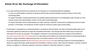 63
− In no case shall the provisions be construed so as to impose on a Contracting State the obligation:
− To carry out administrative measures at variance with the laws and administrative practice of that or of the other
Contracting State;
− To supply information including documents and certified copies thereof which is not obtainable under the laws or in the
normal course of the administration of that or of the other Contracting State;
− To supply information which would disclose any trade, business, industrial, commercial or professional secret or trade
process, or information, the disclosure of which would be contrary to public policy (ordre public).
− If information is requested by a Contracting State in accordance with this Article, the other Contracting State shall use its
information gathering measures to obtain the requested information, even though that other State may not need such
information for its own tax purposes. The obligation contained in the preceding sentence is subject to the limitations
described above (first point of this slide) but in no case shall such limitations be construed to permit a Contracting State to
decline to supply information solely because it has no domestic interest in such information.
− In no case shall the provisions of described above (first point of this slide) be construed to permit a Contracting State to
decline to supply information solely because the information is held by a bank, other financial institution, nominee or person
acting in an agency or a fiduciary capacity or because it relates to ownership interests in a person.
Article 25 (or 26): Exchange of Information
 