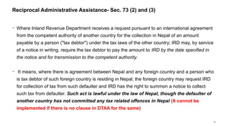 64
− Where Inland Revenue Department receives a request pursuant to an international agreement
from the competent authority of another country for the collection in Nepal of an amount
payable by a person ("tax debtor") under the tax laws of the other country; IRD may, by service
of a notice in writing, require the tax debtor to pay the amount to IRD by the date specified in
the notice and for transmission to the competent authority.
− It means, where there is agreement between Nepal and any foreign country and a person who
is tax debtor of such foreign country is residing in Nepal; the foreign country may request IRD
for collection of tax from such defaulter and IRD has the right to summon a notice to collect
such tax from defaulter. Such act is lawful under the law of Nepal, though the defaulter of
another country has not committed any tax related offences in Nepal (It cannot be
implemented if there is no clause in DTAA for the same)
Reciprocal Administrative Assistance- Sec. 73 (2) and (3)
 