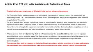 65
− This Article is present only in case of DTAA with India, and not with any other country.
− The Contracting States shall lend assistance to each other in the collection of revenue claims. This assistance is not
restricted by Articles 1 & 2. The competent authorities of the Contracting States may by mutual agreement settle the mode
of application of this Article.
− The term “revenue claim” as used in this Article means an amount owed in respect of taxes of every kind and description
imposed on behalf of the Contracting States, or of their political subdivisions or local authorities, insofar as the taxation
thereunder is not contrary to this Agreement or any other instrument to which the Contracting States are parties, as well as
interest, administrative penalties and costs of collection or conservancy related to such amount.
− When a revenue claim of a Contracting State is enforceable under the laws of that State and is owed by a person
who, at that time, cannot, under the laws of that State, prevent its collection, that revenue claim shall, at the request of the
competent authority of that State, be accepted for purposes of collection by the competent authority of the other
Contracting State.
That revenue claim shall be collected by that other State in accordance with the provisions of its laws applicable to
the enforcement and collection of its own taxes as if the revenue claim were a revenue claim of that other State.
Article 27 of DTA with India: Assistance in Collection of Taxes
 
