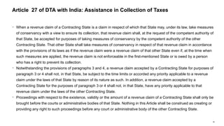 66
− When a revenue claim of a Contracting State is a claim in respect of which that State may, under its law, take measures
of conservancy with a view to ensure its collection, that revenue claim shall, at the request of the competent authority of
that State, be accepted for purposes of taking measures of conservancy by the competent authority of the other
Contracting State. That other State shall take measures of conservancy in respect of that revenue claim in accordance
with the provisions of its laws as if the revenue claim were a revenue claim of that other State even if, at the time when
such measures are applied, the revenue claim is not enforceable in the first-mentioned State or is owed by a person
who has a right to prevent its collection.
− Notwithstanding the provisions of paragraphs 3 and 4, a revenue claim accepted by a Contracting State for purposes of
paragraph 3 or 4 shall not, in that State, be subject to the time limits or accorded any priority applicable to a revenue
claim under the laws of that State by reason of its nature as such. In addition, a revenue claim accepted by a
Contracting State for the purposes of paragraph 3 or 4 shall not, in that State, have any priority applicable to that
revenue claim under the laws of the other Contracting State.
− Proceedings with respect to the existence, validity or the amount of a revenue claim of a Contracting State shall only be
brought before the courts or administrative bodies of that State. Nothing in this Article shall be construed as creating or
providing any right to such proceedings before any court or administrative body of the other Contracting State.
Article 27 of DTA with India: Assistance in Collection of Taxes
 