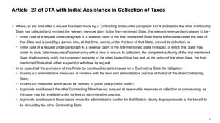67
− Where, at any time after a request has been made by a Contracting State under paragraph 3 or 4 and before the other Contracting
State has collected and remitted the relevant revenue claim to the first-mentioned State, the relevant revenue claim ceases to be -
− in the case of a request under paragraph 3, a revenue claim of the first- mentioned State that is enforceable under the laws of
that State and is owed by a person who, at that time, cannot, under the laws of that State, prevent its collection, or
− in the case of a request under paragraph 4, a revenue claim of the first-mentioned State in respect of which that State may,
under its laws, take measures of conservancy with a view to ensure its collection, the competent authority of the first-mentioned
State shall promptly notify the competent authority of the other State of that fact and, at the option of the other State, the first-
mentioned State shall either suspend or withdraw its request.
− In no case shall the provisions of this Article be construed so as to impose on a Contracting State the obligation:
− to carry out administrative measures at variance with the laws and administrative practice of that or of the other Contracting
State;
− to carry out measures which would be contrary to public policy (ordre public);
− to provide assistance if the other Contracting State has not pursued all reasonable measures of collection or conservancy, as
the case may be, available under its laws or administrative practice;
− to provide assistance in those cases where the administrative burden for that State is clearly disproportionate to the benefit to
be derived by the other Contracting State.
Article 27 of DTA with India: Assistance in Collection of Taxes
 