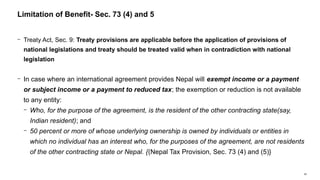 68
− Treaty Act, Sec. 9: Treaty provisions are applicable before the application of provisions of
national legislations and treaty should be treated valid when in contradiction with national
legislation
− In case where an international agreement provides Nepal will exempt income or a payment
or subject income or a payment to reduced tax; the exemption or reduction is not available
to any entity:
− Who, for the purpose of the agreement, is the resident of the other contracting state(say,
Indian resident); and
− 50 percent or more of whose underlying ownership is owned by individuals or entities in
which no individual has an interest who, for the purposes of the agreement, are not residents
of the other contracting state or Nepal. {(Nepal Tax Provision, Sec. 73 (4) and (5)}
Limitation of Benefit- Sec. 73 (4) and 5
 