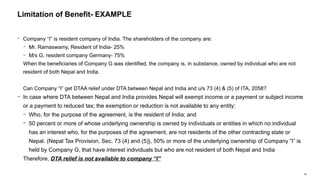 69
− Company “I” is resident company of India. The shareholders of the company are:
− Mr. Ramaswamy, Resident of India- 25%
− M/s G, resident company Germany- 75%
When the beneficiaries of Company G was identified, the company is, in substance, owned by individual who are not
resident of both Nepal and India.
Can Company “I” get DTAA relief under DTA between Nepal and India and u/s 73 (4) & (5) of ITA, 2058?
− In case where DTA between Nepal and India provides Nepal will exempt income or a payment or subject income
or a payment to reduced tax; the exemption or reduction is not available to any entity:
− Who, for the purpose of the agreement, is the resident of India; and
− 50 percent or more of whose underlying ownership is owned by individuals or entities in which no individual
has an interest who, for the purposes of the agreement, are not residents of the other contracting state or
Nepal. (Nepal Tax Provision, Sec. 73 (4) and (5)}, 50% or more of the underlying ownership of Company “I” is
held by Company G, that have interest individuals but who are not resident of both Nepal and India
Therefore, DTA relief is not available to company “I”
Limitation of Benefit- EXAMPLE
 