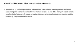 70
− A resident of a Contracting State shall not be entitled to the benefits of this Agreement if its affairs
were arranged in such a manner as if it was the main purpose or one of the main purposes to take the
benefits of this Agreement. The case of legal entities not having bonafide business activities shall be
covered by the provisions of this Article.
Article 28 of DTA with India: LIMITATION OF BENEFITS
 